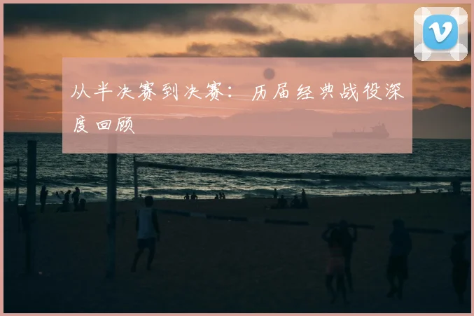 从半决赛到决赛:历届经典战役深度回顾